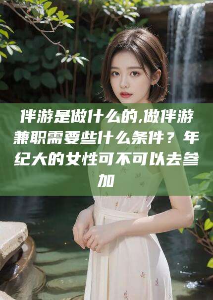 湖南伴游是做什么的,做伴游兼职需要些什么条件？年纪大的女性可不可以去参加