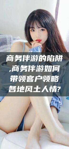 湖南商务伴游的陷阱,商务伴游如何带领客户领略各地风土人情?