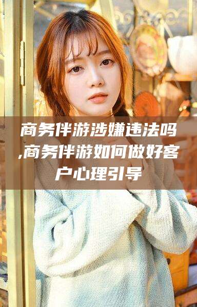 湖南商务伴游涉嫌违法吗,商务伴游如何做好客户心理引导