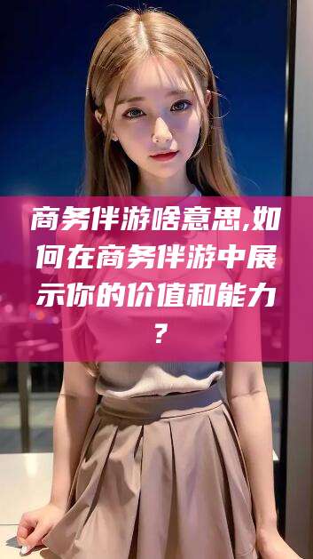 湖南商务伴游啥意思,如何在商务伴游中展示你的价值和能力？
