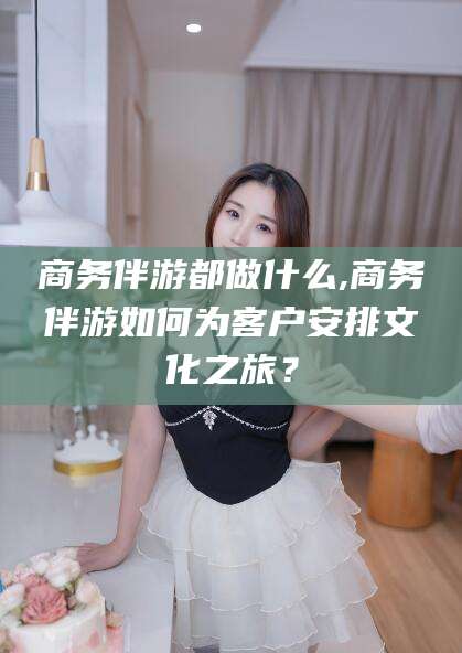 湖南商务伴游都做什么,商务伴游如何为客户安排文化之旅？