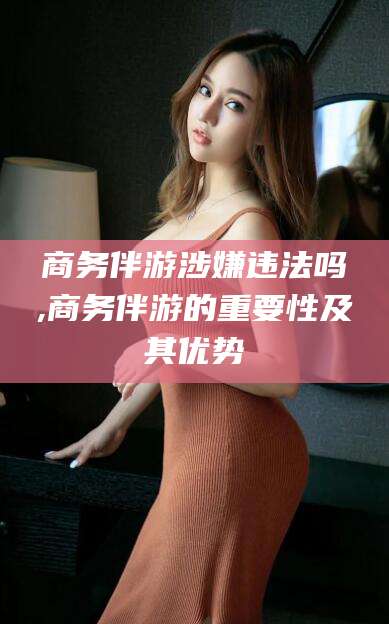 湖南商务伴游涉嫌违法吗,商务伴游的重要性及其优势