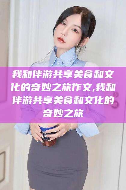 湖南我和伴游共享美食和文化的奇妙之旅作文,我和伴游共享美食和文化的奇妙之旅