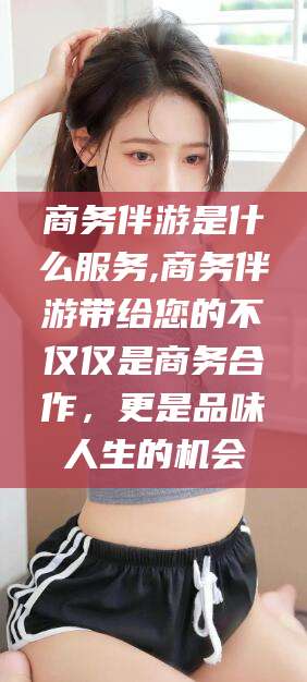 湖南商务伴游是什么服务,商务伴游带给您的不仅仅是商务合作，更是品味人生的机会