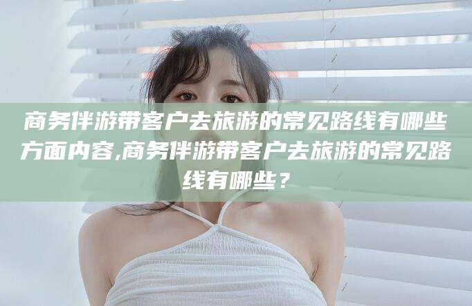 湖南商务伴游带客户去旅游的常见路线有哪些方面内容,商务伴游带客户去旅游的常见路线有哪些？