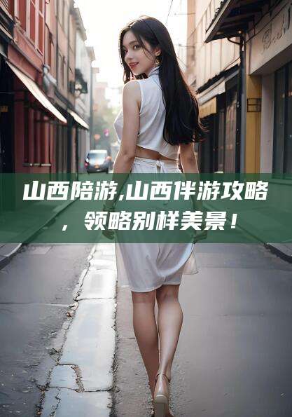 湖南山西陪游,山西伴游攻略，领略别样美景！