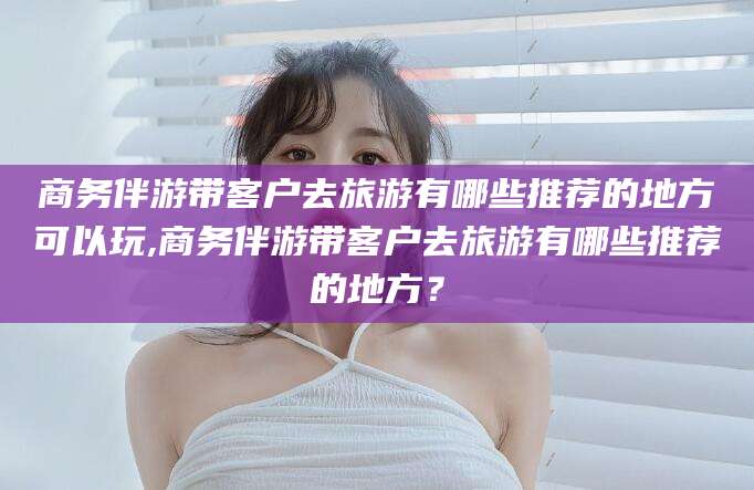 湖南商务伴游带客户去旅游有哪些推荐的地方可以玩,商务伴游带客户去旅游有哪些推荐的地方？