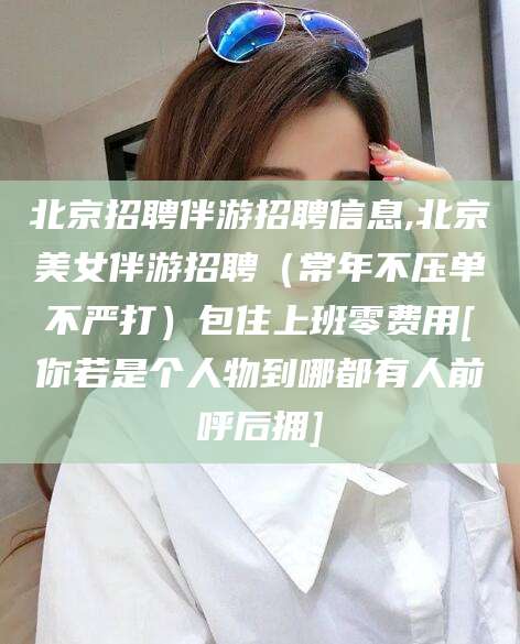 湖南北京招聘伴游招聘信息,北京美女伴游招聘（常年不压单不严打）包住上班零费用[你若是个人物到哪都有人前呼后拥]