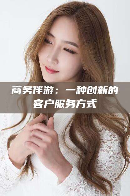 湖南商务伴游：一种创新的客户服务方式