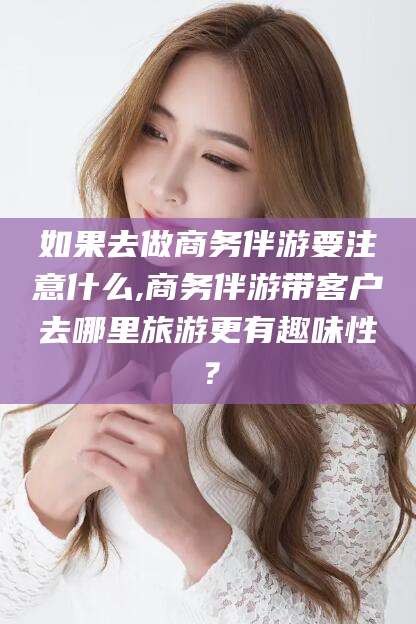 湖南如果去做商务伴游要注意什么,商务伴游带客户去哪里旅游更有趣味性？