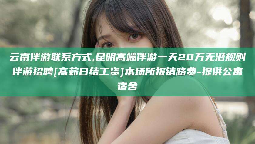 湖南云南伴游联系方式,昆明高端伴游一天20万无潜规则伴游招聘[高薪日结工资]本场所报销路费-提供公寓宿舍