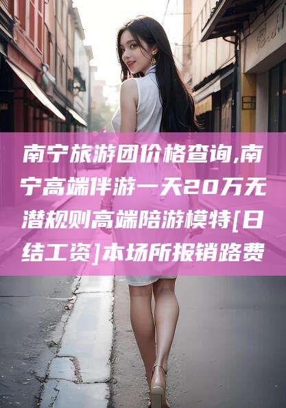湖南南宁旅游团价格查询,南宁高端伴游一天20万无潜规则高端陪游模特[日结工资]本场所报销路费