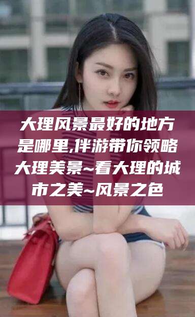 湖南大理风景最好的地方是哪里,伴游带你领略大理美景~看大理的城市之美~风景之色