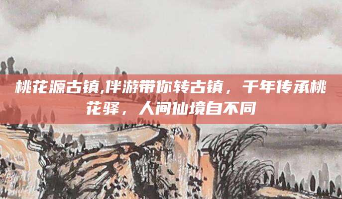 湖南桃花源古镇,伴游带你转古镇，千年传承桃花驿，人间仙境自不同