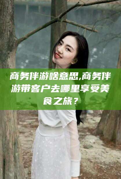 湖南商务伴游啥意思,商务伴游带客户去哪里享受美食之旅？