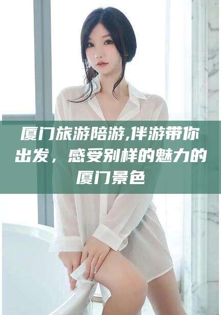 湖南厦门旅游陪游,伴游带你出发，感受别样的魅力的厦门景色