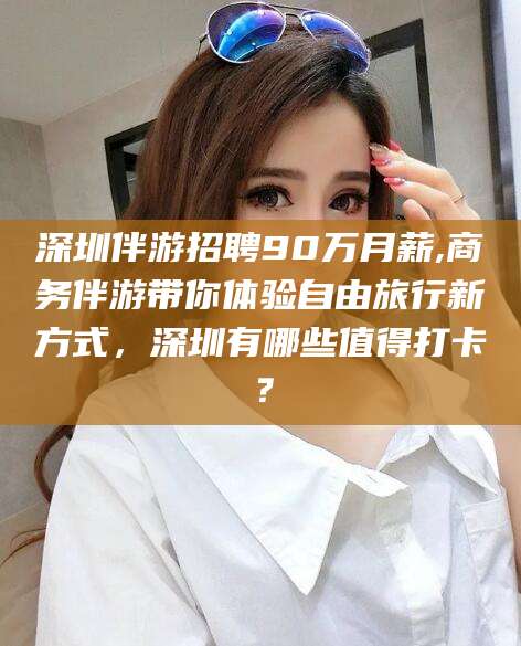 湖南深圳伴游招聘90万月薪,商务伴游带你体验自由旅行新方式，深圳有哪些值得打卡？