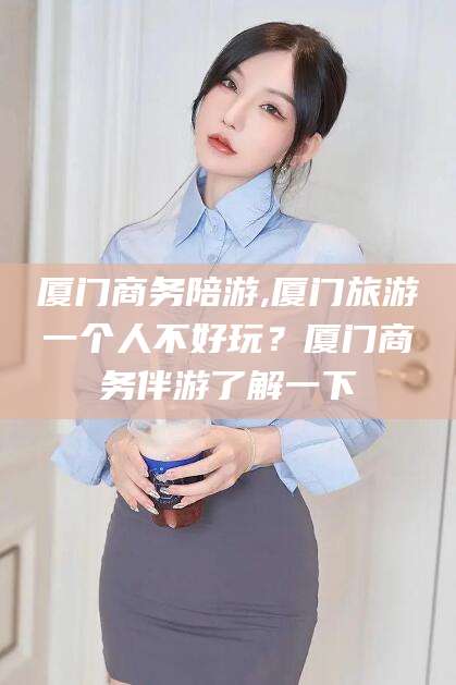 湖南厦门商务陪游,厦门旅游一个人不好玩？厦门商务伴游了解一下