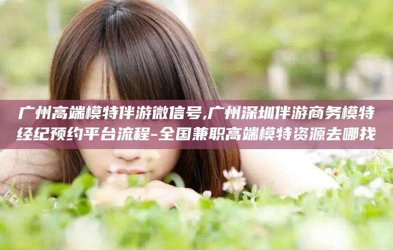 湖南广州高端模特伴游微信号,广州深圳伴游商务模特经纪预约平台流程-全国兼职高端模特资源去哪找