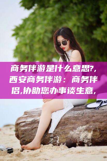 湖南商务伴游是什么意思?,西安商务伴游：商务伴侣,协助您办事谈生意,