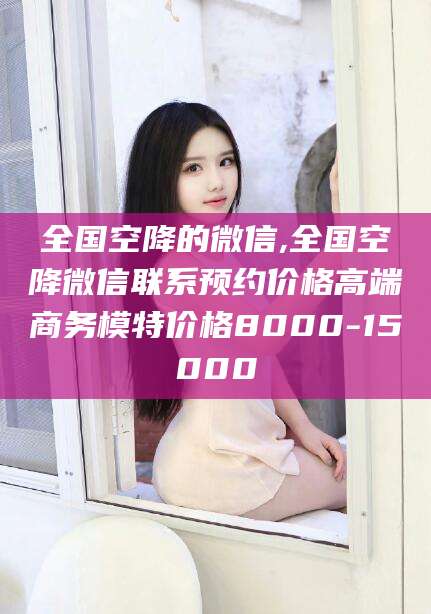 湖南全国空降的微信,全国空降微信联系预约价格高端商务模特价格8000-15000