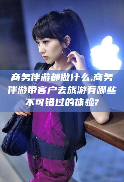 湖南商务伴游都做什么,商务伴游带客户去旅游有哪些不可错过的体验?