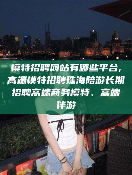 湖南模特招聘网站有哪些平台,高端模特招聘珠海陪游长期招聘高端商务模特、高端伴游