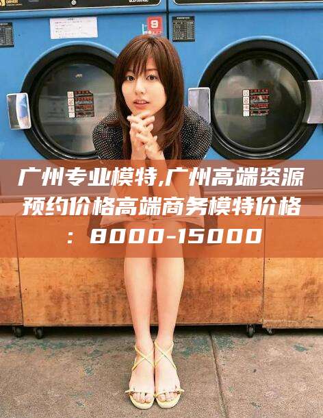 湖南广州专业模特,广州高端资源预约价格高端商务模特价格：8000-15000