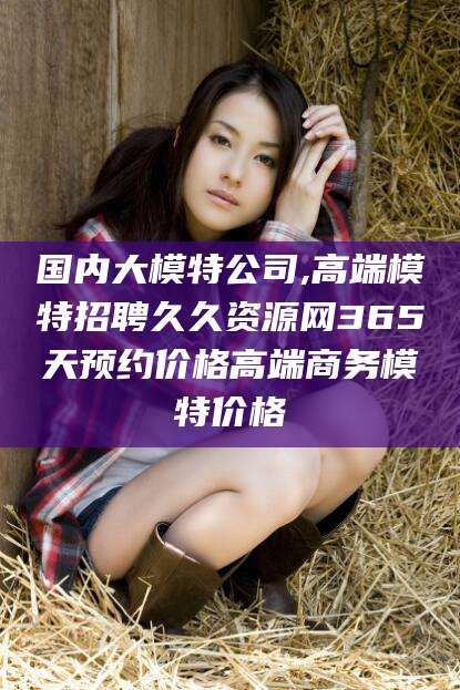 湖南国内大模特公司,高端模特招聘久久资源网365天预约价格高端商务模特价格
