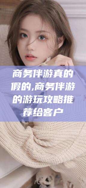 湖南商务伴游真的假的,商务伴游的游玩攻略推荐给客户