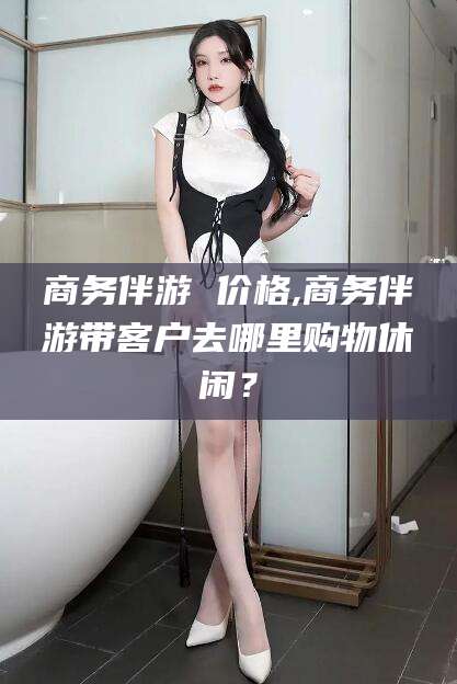 湖南商务伴游 价格,商务伴游带客户去哪里购物休闲？