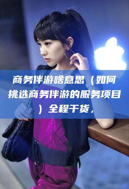 湖南商务伴游啥意思（如何挑选商务伴游的服务项目）全程干货，