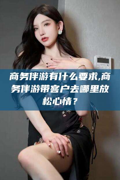 湖南商务伴游有什么要求,商务伴游带客户去哪里放松心情？