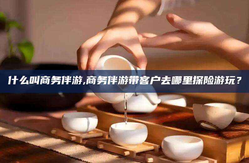 湖南什么叫商务伴游,商务伴游带客户去哪里探险游玩？