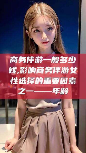 湖南商务伴游一般多少钱,影响商务伴游女性选择的重要因素之一——年龄