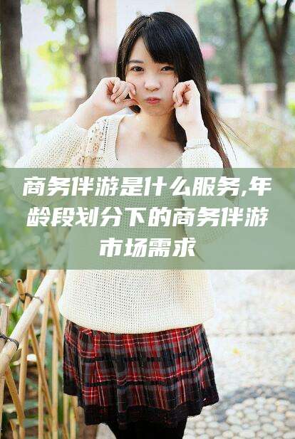 湖南商务伴游是什么服务,年龄段划分下的商务伴游市场需求