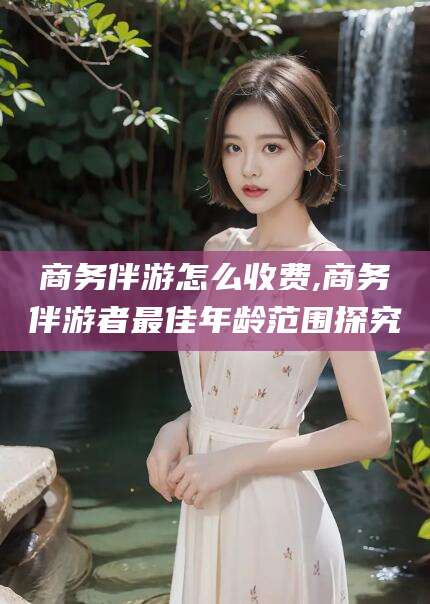 湖南商务伴游怎么收费,商务伴游者最佳年龄范围探究
