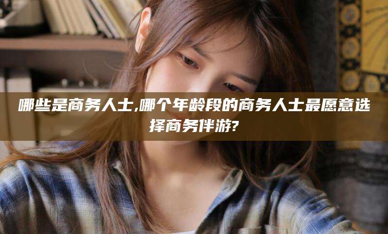 湖南哪些是商务人士,哪个年龄段的商务人士最愿意选择商务伴游?