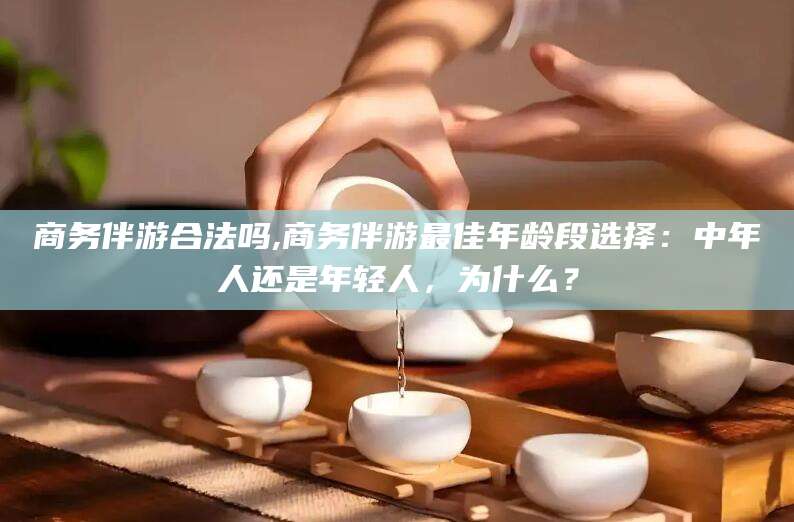 湖南商务伴游合法吗,商务伴游最佳年龄段选择：中年人还是年轻人，为什么？