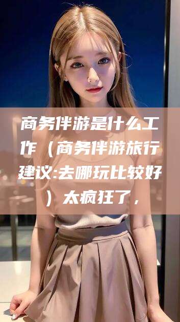 湖南商务伴游是什么工作（商务伴游旅行建议:去哪玩比较好）太疯狂了，