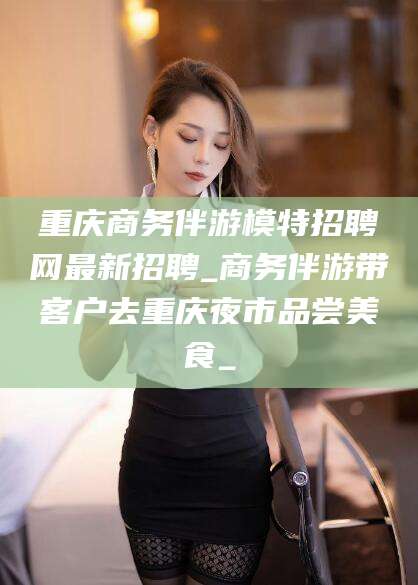湖南重庆商务伴游模特招聘网最新招聘_商务伴游带客户去重庆夜市品尝美食_