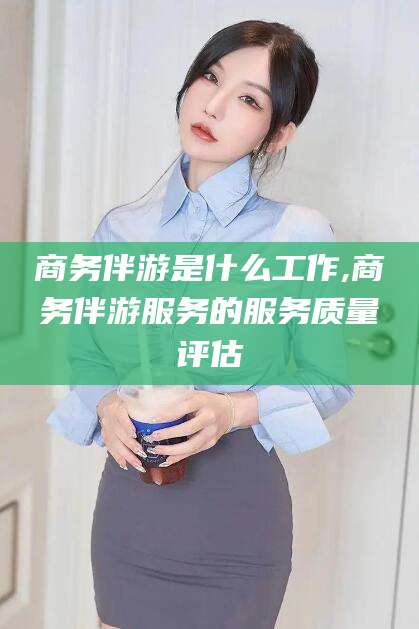 湖南商务伴游是什么工作,商务伴游服务的服务质量评估