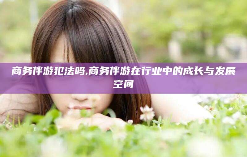 湖南商务伴游犯法吗,商务伴游在行业中的成长与发展空间