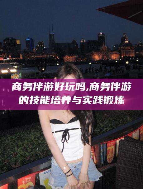 湖南商务伴游好玩吗,商务伴游的技能培养与实践锻炼