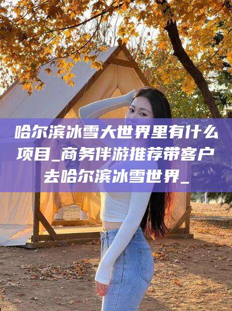 湖南哈尔滨冰雪大世界里有什么项目_商务伴游推荐带客户去哈尔滨冰雪世界_