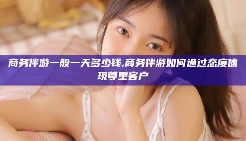 湖南商务伴游一般一天多少钱,商务伴游如何通过态度体现尊重客户