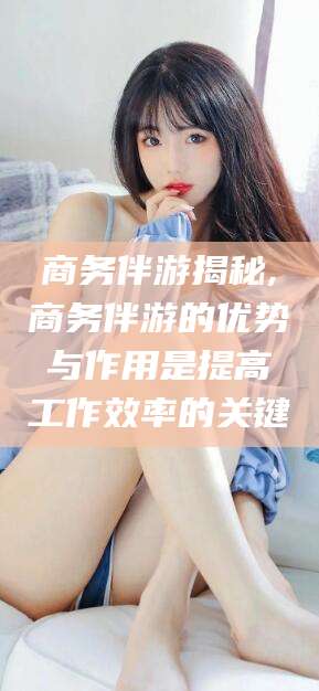 湖南商务伴游揭秘,商务伴游的优势与作用是提高工作效率的关键