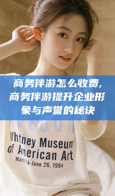 湖南商务伴游怎么收费,商务伴游提升企业形象与声誉的秘诀