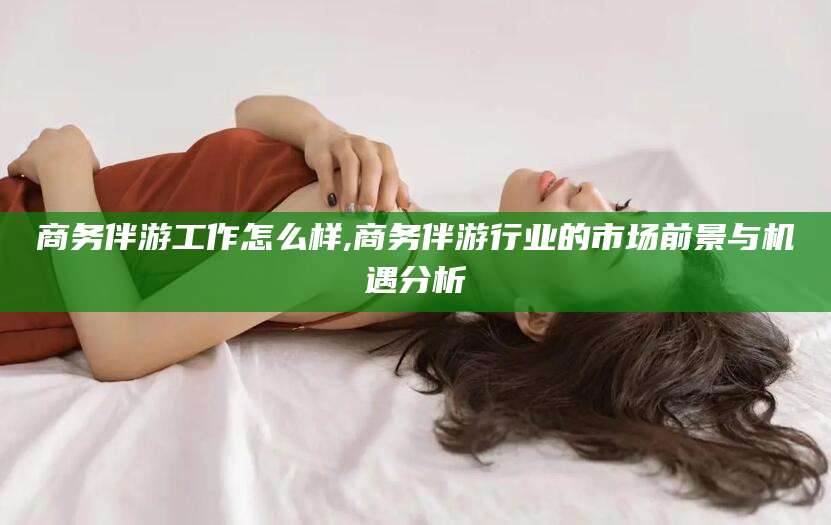 湖南商务伴游工作怎么样,商务伴游行业的市场前景与机遇分析
