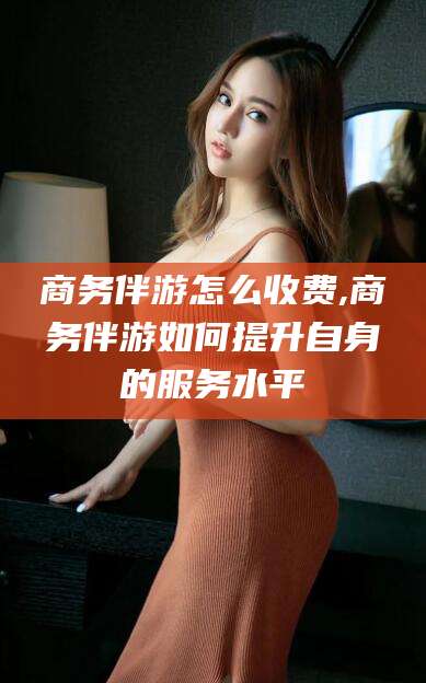 湖南商务伴游怎么收费,商务伴游如何提升自身的服务水平